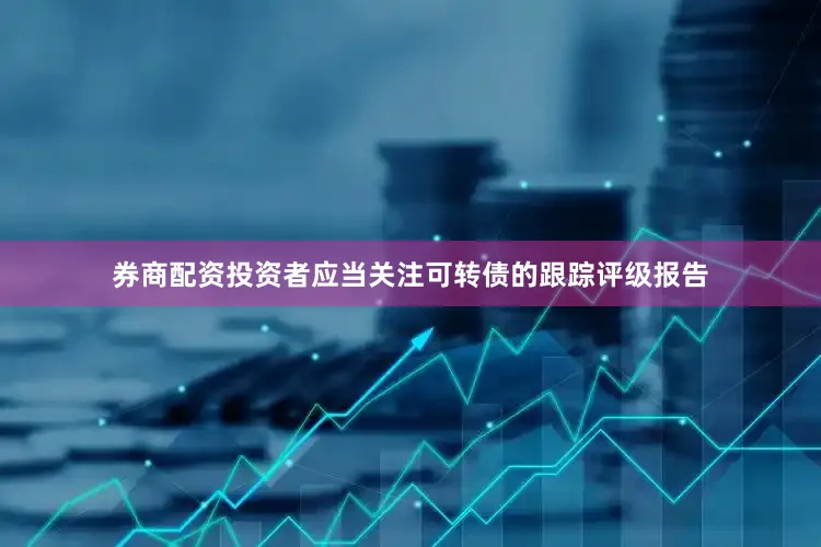 券商配资投资者应当关注可转债的跟踪评级报告