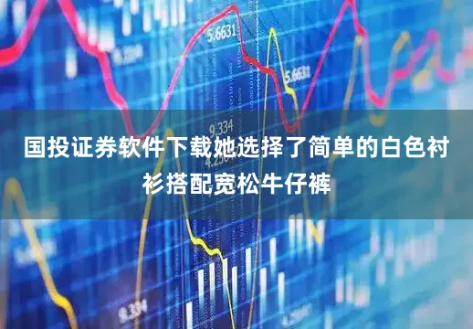 国投证券软件下载她选择了简单的白色衬衫搭配宽松牛仔裤