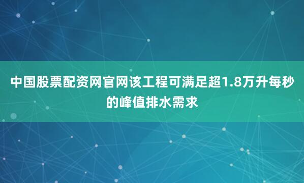 中国股票配资网官网该工程可满足超1.8万升每秒的峰值排水需求