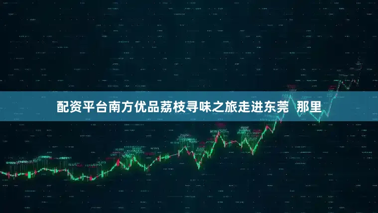 配资平台南方优品荔枝寻味之旅走进东莞  那里