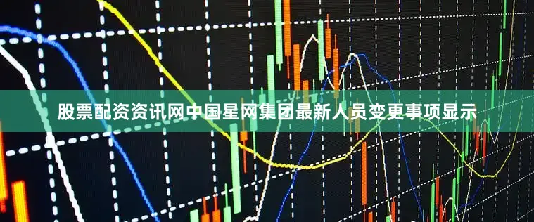 股票配资资讯网中国星网集团最新人员变更事项显示
