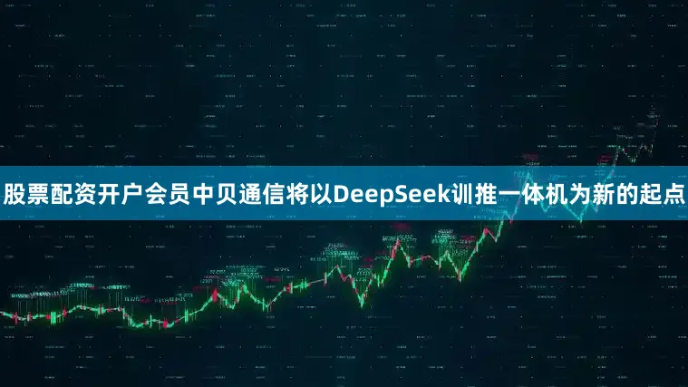 股票配资开户会员中贝通信将以DeepSeek训推一体机为新的起点