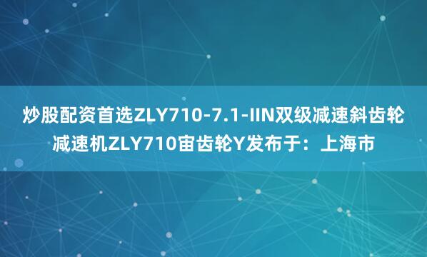 炒股配资首选ZLY710-7.1-IIN双级减速斜齿轮减速机ZLY710宙齿轮Y发布于：上海市