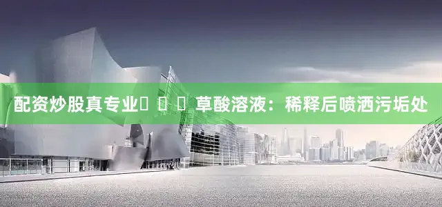 配资炒股真专业‌‌‌草酸溶液：稀释后喷洒污垢处